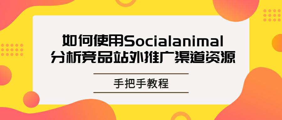 出海企业如何使用Socialanimal分析竞品站外推广渠道资源？手把手教程！