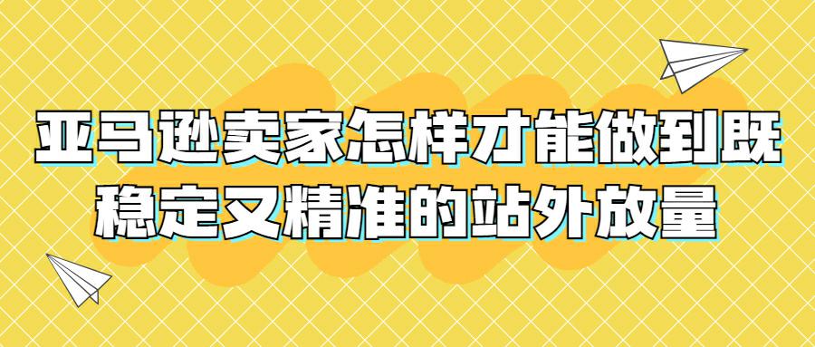 亚马逊卖家怎样才能做到既稳定又精准的站外放量？